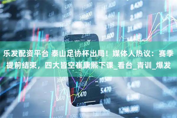 乐发配资平台 泰山足协杯出局！媒体人热议：赛季提前结束，四大皆空崔康熙下课_看台_青训_爆发