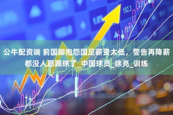 公牛配资端 前国脚抱怨国足薪资太低，警告再降薪都没人愿踢球了_中国球员_徐亮_训练