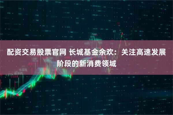 配资交易股票官网 长城基金余欢：关注高速发展阶段的新消费领域