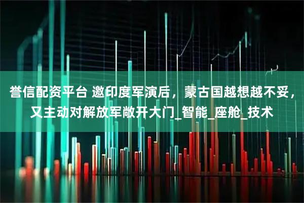 誉信配资平台 邀印度军演后，蒙古国越想越不妥，又主动对解放军敞开大门_智能_座舱_技术