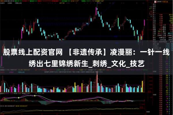 股票线上配资官网 【非遗传承】凌漫丽:一针一线绣出七里锦绣新生_刺绣_文化_技艺