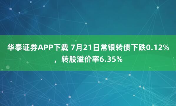 华泰证券APP下载 7月21日常银转债下跌0.12%,转股溢价率6.35%