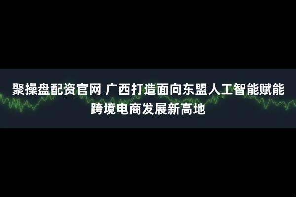 聚操盘配资官网 广西打造面向东盟人工智能赋能跨境电商发展新高地