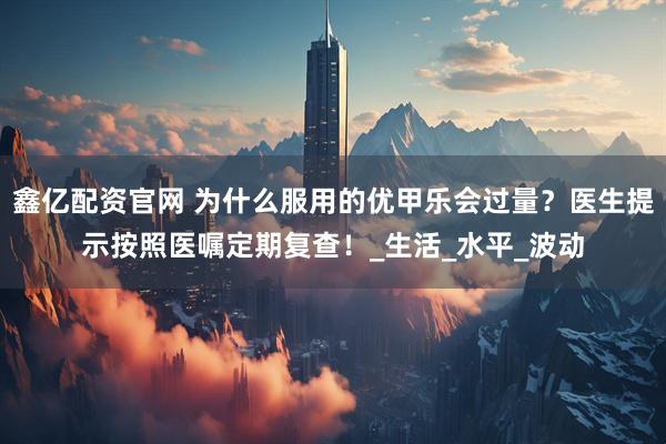 鑫亿配资官网 为什么服用的优甲乐会过量？医生提示按照医嘱定期复查！_生活_水平_波动