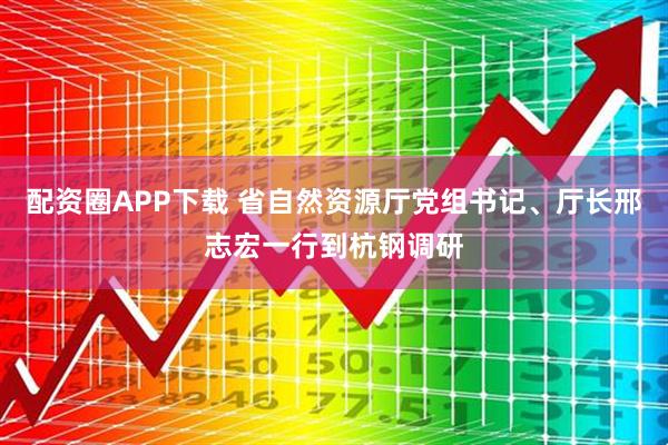 配资圈APP下载 省自然资源厅党组书记、厅长邢志宏一行到杭钢调研