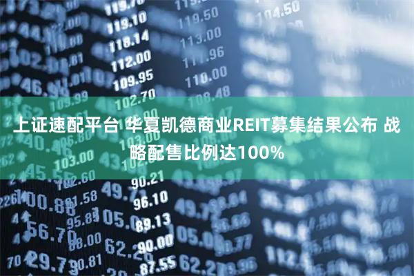 上证速配平台 华夏凯德商业REIT募集结果公布 战略配售比例达100%