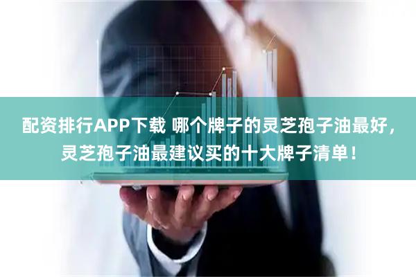 配资排行APP下载 哪个牌子的灵芝孢子油最好,灵芝孢子油最建议买的十大牌子清单!