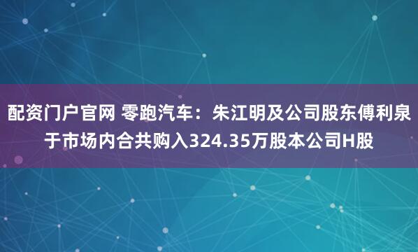 配资门户官网 零跑汽车：朱江明及公司股东傅利泉于市场内合共购入324.35万股本公司H股