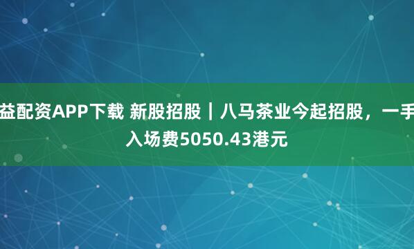 益配资APP下载 新股招股|八马茶业今起招股,一手入场费5050.43港元