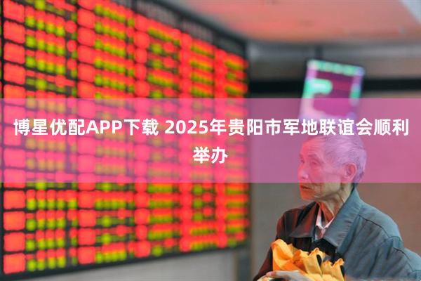 博星优配APP下载 2025年贵阳市军地联谊会顺利举办