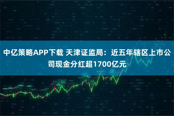 中亿策略APP下载 天津证监局：近五年辖区上市公司现金分红超1700亿元