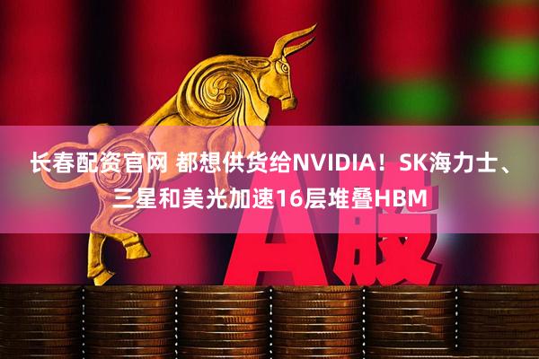 长春配资官网 都想供货给NVIDIA！SK海力士、三星和美光加速16层堆叠HBM