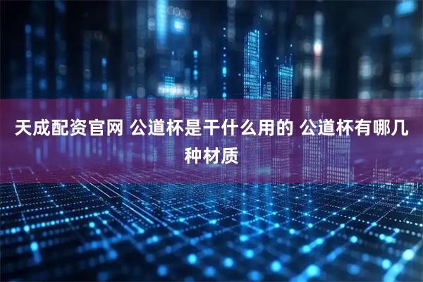 天成配资官网 公道杯是干什么用的 公道杯有哪几种材质