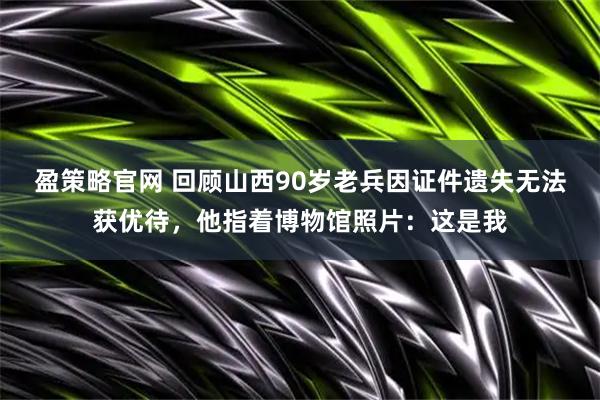 盈策略官网 回顾山西90岁老兵因证件遗失无法获优待，他指着博物馆照片：这是我