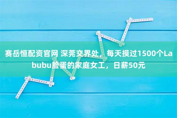 赛岳恒配资官网 深莞交界处，每天摸过1500个Labubu脸蛋的家庭女工，日薪50元