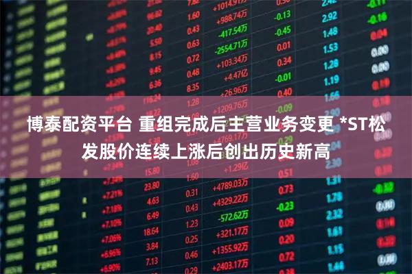 博泰配资平台 重组完成后主营业务变更 *ST松发股价连续上涨后创出历史新高