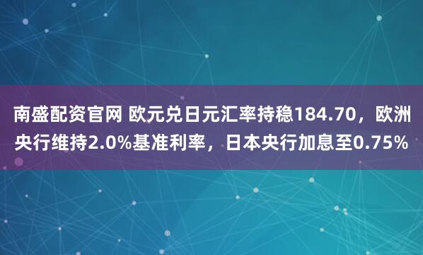 南盛配资官网 欧元兑日元汇率持稳184.70,欧洲央行维持2.0%基准利率,日本央行加息至0.75%
