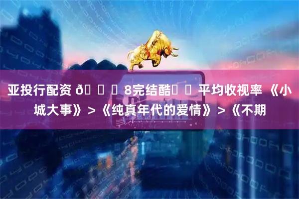 亚投行配资 🐏8完结酷☁️平均收视率 《小城大事》＞《纯真年代的爱情》＞《不期