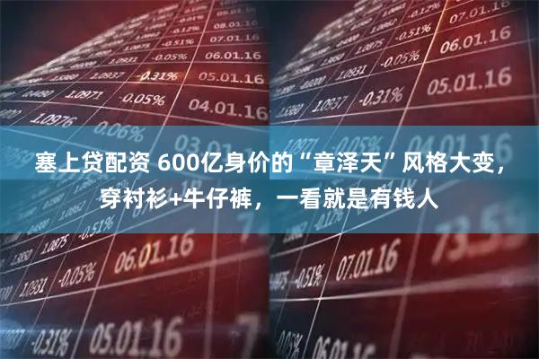 塞上贷配资 600亿身价的“章泽天”风格大变，穿衬衫+牛仔裤，一看就是有钱人