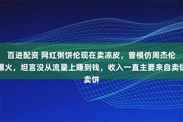 百进配资 网红粥饼伦现在卖凉皮，曾模仿周杰伦爆火，坦言没从流量上赚到钱，收入一直主要来自卖饼