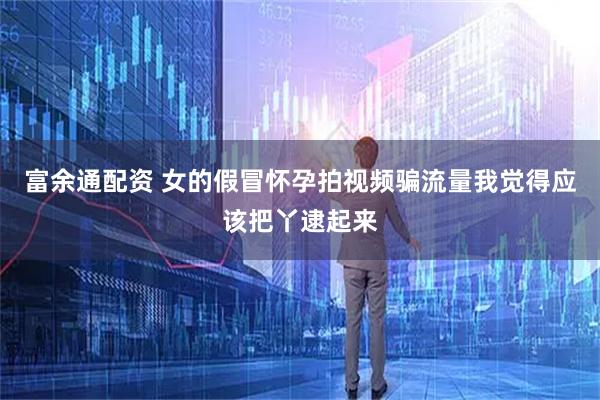 富余通配资 女的假冒怀孕拍视频骗流量我觉得应该把丫逮起来