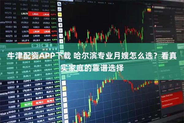 牛津配资APP下载 哈尔滨专业月嫂怎么选？看真实家庭的靠谱选择