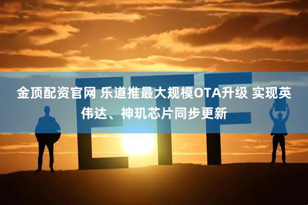 金顶配资官网 乐道推最大规模OTA升级 实现英伟达、神玑芯片同步更新